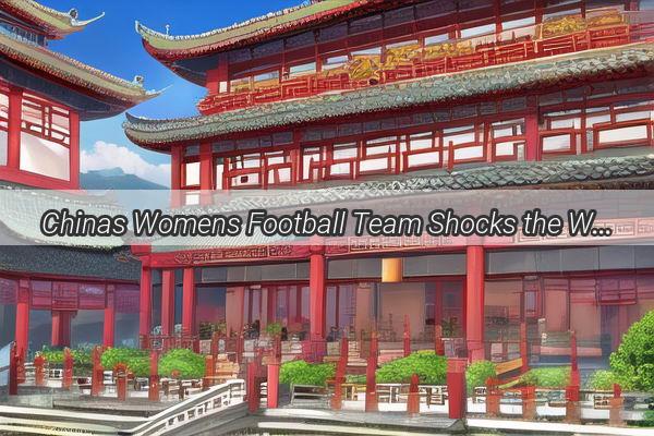 Chinas Womens Football Team Shocks the World A Thrilling 21 Victory Over the USA Exemplifies Rising Stars